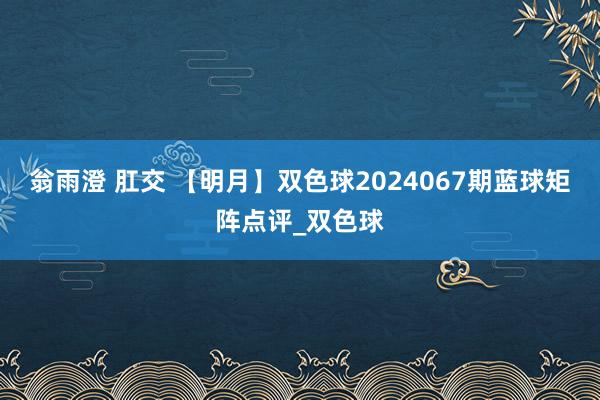 翁雨澄 肛交 【明月】双色球2024067期蓝球矩阵点评_双色球