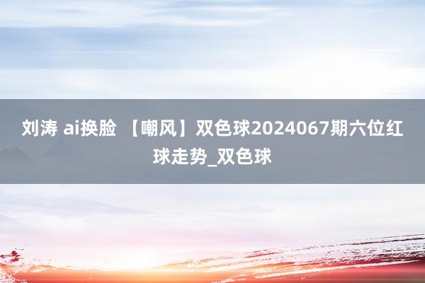 刘涛 ai换脸 【嘲风】双色球2024067期六位红球走势_双色球