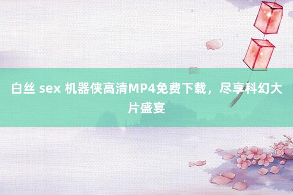 白丝 sex 机器侠高清MP4免费下载，尽享科幻大片盛宴