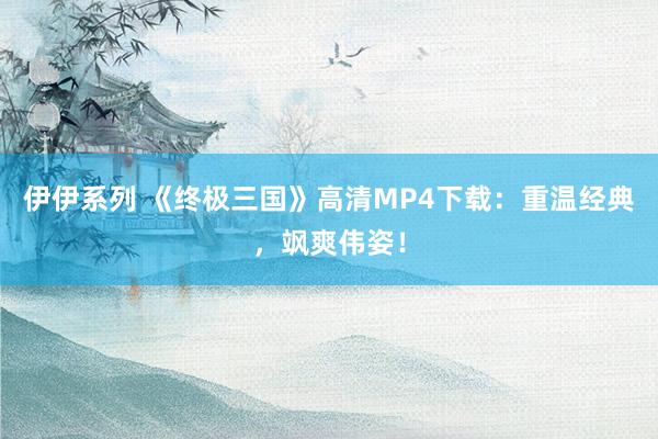 伊伊系列 《终极三国》高清MP4下载：重温经典，飒爽伟姿！