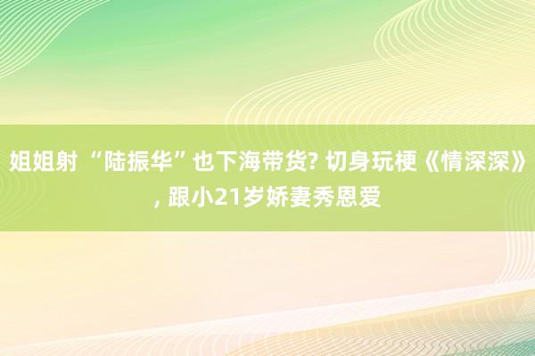 姐姐射 “陆振华”也下海带货? 切身玩梗《情深深》， 跟小21岁娇妻秀恩爱