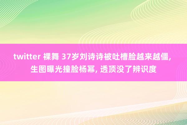 twitter 裸舞 37岁刘诗诗被吐槽脸越来越僵， 生图曝光撞脸杨幂， 透顶没了辨识度