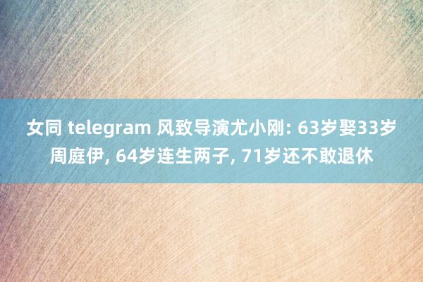 女同 telegram 风致导演尤小刚: 63岁娶33岁周庭伊， 64岁连生两子， 71岁还不敢退休