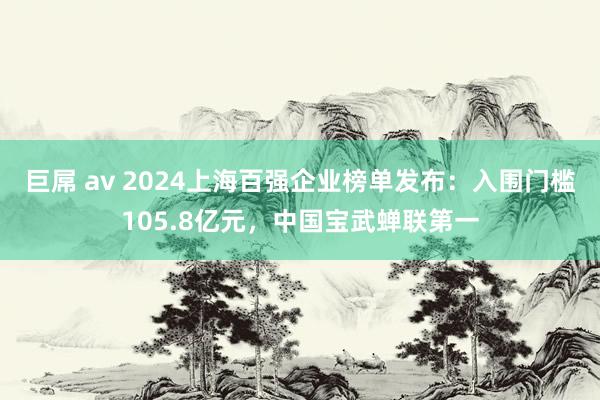 巨屌 av 2024上海百强企业榜单发布：入围门槛105.8亿元，中国宝武蝉联第一