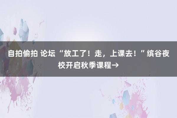 自拍偷拍 论坛 “放工了！走，上课去！”缤谷夜校开启秋季课程→