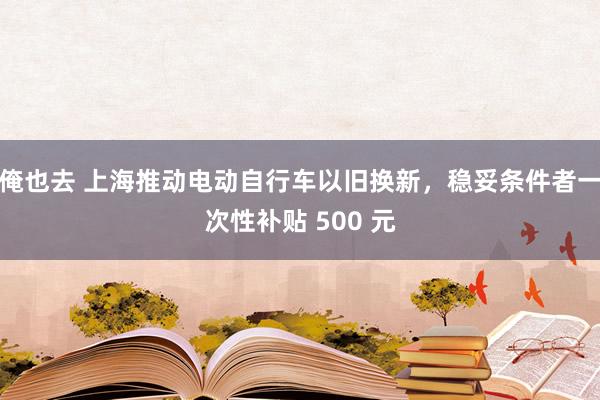 俺也去 上海推动电动自行车以旧换新，稳妥条件者一次性补贴 500 元