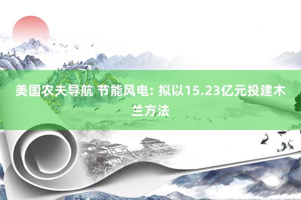 美国农夫导航 节能风电: 拟以15.23亿元投建木兰方法