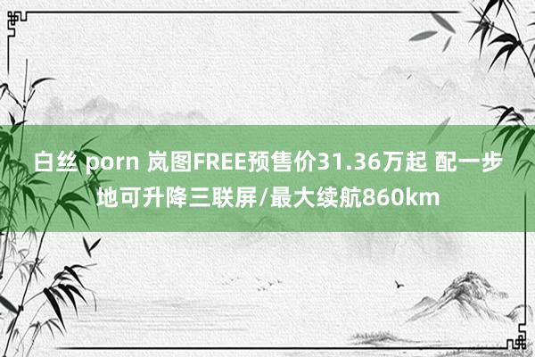 白丝 porn 岚图FREE预售价31.36万起 配一步地可升降三联屏/最大续航860km