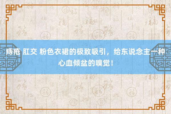 痔疮 肛交 粉色衣裙的极致吸引，给东说念主一种心血倾盆的嗅觉！