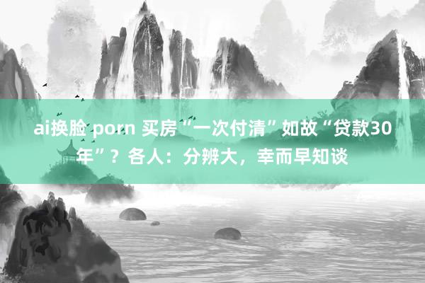 ai换脸 porn 买房“一次付清”如故“贷款30年”？各人：分辨大，幸而早知谈