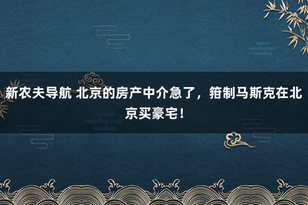 新农夫导航 北京的房产中介急了，箝制马斯克在北京买豪宅！