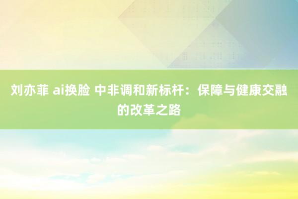 刘亦菲 ai换脸 中非调和新标杆：保障与健康交融的改革之路