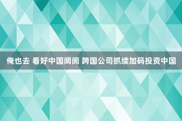 俺也去 看好中国阛阓 跨国公司抓续加码投资中国