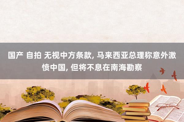 国产 自拍 无视中方条款， 马来西亚总理称意外激愤中国， 但将不息在南海勘察