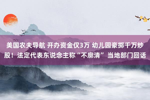 美国农夫导航 开办资金仅3万 幼儿园豪掷千万炒股！法定代表东说念主称“不廓清” 当地部门回话