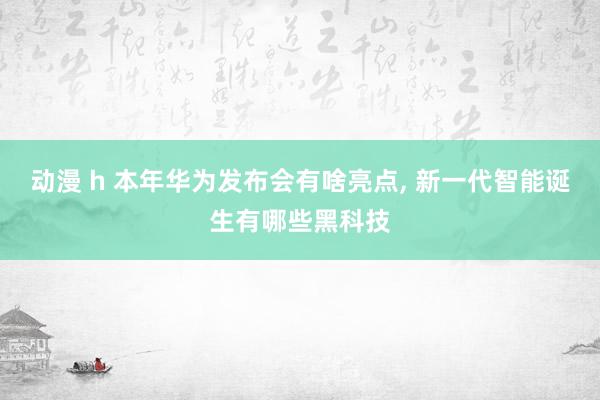 动漫 h 本年华为发布会有啥亮点， 新一代智能诞生有哪些黑科技