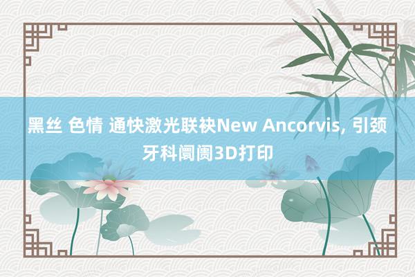 黑丝 色情 通快激光联袂New Ancorvis， 引颈牙科阛阓3D打印