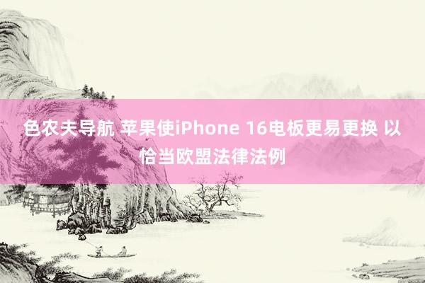 色农夫导航 苹果使iPhone 16电板更易更换 以恰当欧盟法律法例