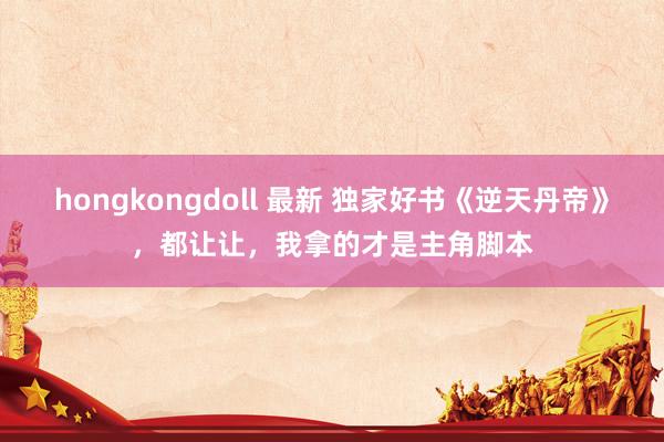 hongkongdoll 最新 独家好书《逆天丹帝》，都让让，我拿的才是主角脚本