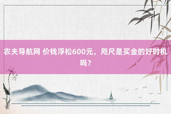 农夫导航网 价钱浮松600元，咫尺是买金的好时机吗？