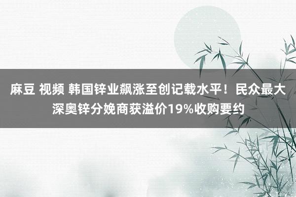 麻豆 视频 韩国锌业飙涨至创记载水平！民众最大深奥锌分娩商获溢价19%收购要约