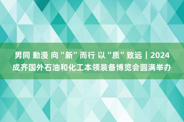 男同 動漫 向“新”而行 以“质”致远｜2024成齐国外石油和化工本领装备博览会圆满举办