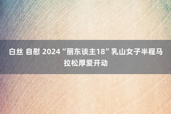 白丝 自慰 2024“丽东谈主18”乳山女子半程马拉松厚爱开动