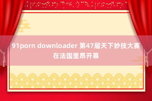 91porn downloader 第47届天下妙技大赛在法国里昂开幕