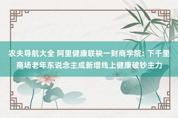 农夫导航大全 阿里健康联袂一财商学院: 下千里商场老年东说念主成新增线上健康破钞主力