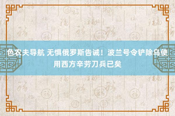 色农夫导航 无惧俄罗斯告诫！波兰号令铲除乌使用西方辛劳刀兵已矣