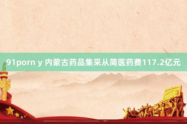 91porn y 内蒙古药品集采从简医药费117.2亿元