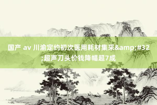 国产 av 川渝定约初次医用耗材集采&#32;超声刀头价钱降幅超7成