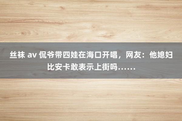 丝袜 av 侃爷带四娃在海口开唱，网友：他媳妇比安卡敢表示上街吗……