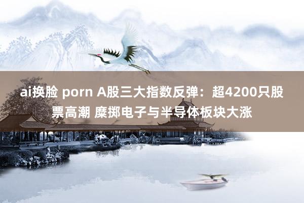 ai换脸 porn A股三大指数反弹：超4200只股票高潮 糜掷电子与半导体板块大涨