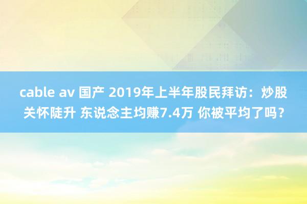 cable av 国产 2019年上半年股民拜访：炒股关怀陡升 东说念主均赚7.4万 你被平均了吗？