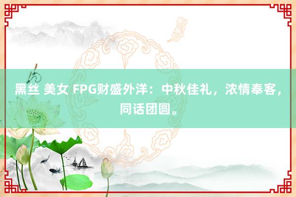 黑丝 美女 FPG财盛外洋：中秋佳礼，浓情奉客，同话团圆。