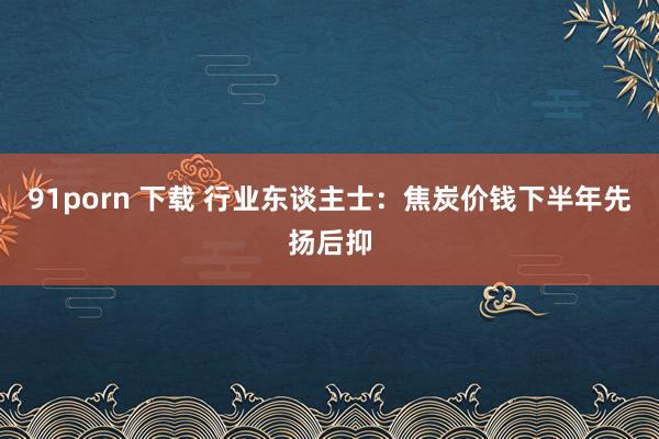 91porn 下载 行业东谈主士：焦炭价钱下半年先扬后抑