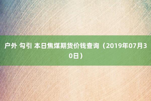 户外 勾引 本日焦煤期货价钱查询（2019年07月30日）