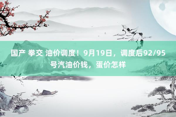 国产 拳交 油价调度！9月19日，调度后92/95号汽油价钱，蛋价怎样