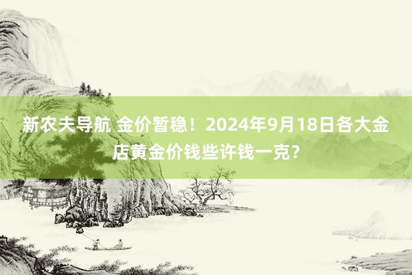 新农夫导航 金价暂稳！2024年9月18日各大金店黄金价钱些许钱一克？