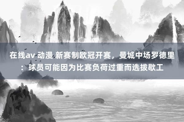 在线av 动漫 新赛制欧冠开赛，曼城中场罗德里：球员可能因为比赛负荷过重而选拔歇工