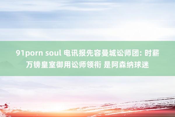 91porn soul 电讯报先容曼城讼师团: 时薪万镑皇室御用讼师领衔 是阿森纳球迷