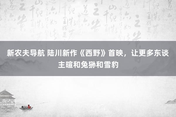 新农夫导航 陆川新作《西野》首映，让更多东谈主暄和兔狲和雪豹