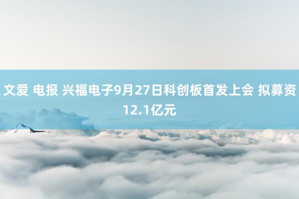 文爱 电报 兴福电子9月27日科创板首发上会 拟募资12.1亿元