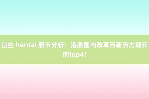 白丝 hentai 股市分析：港股国内改革药新势力现在的top4！