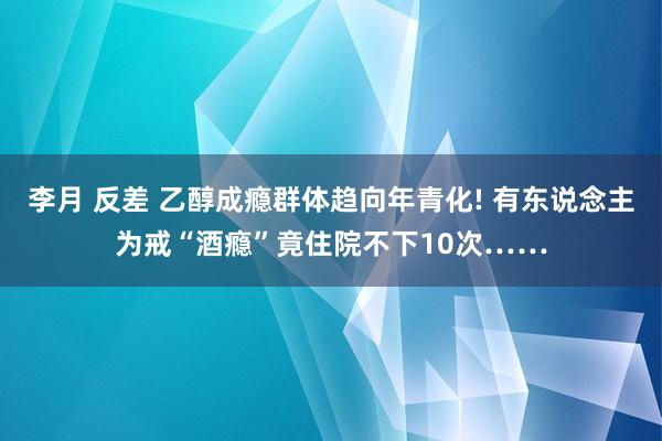 李月 反差 乙醇成瘾群体趋向年青化! 有东说念主为戒“酒瘾”竟住院不下10次……