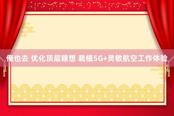 俺也去 优化顶层瞎想 栽植5G+灵敏航空工作体验