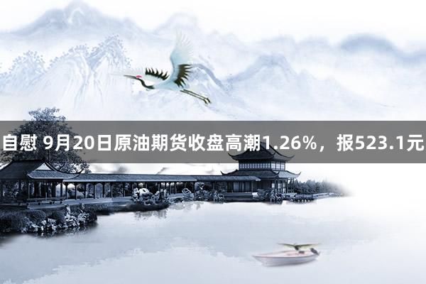 自慰 9月20日原油期货收盘高潮1.26%，报523.1元