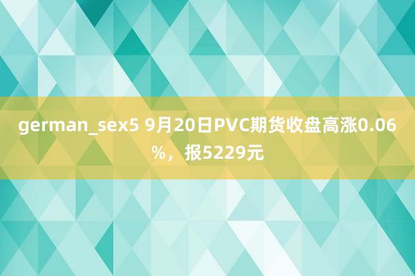 german_sex5 9月20日PVC期货收盘高涨0.06%，报5229元