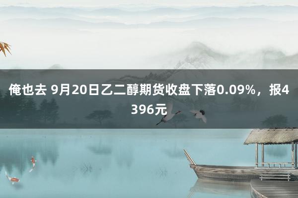 俺也去 9月20日乙二醇期货收盘下落0.09%，报4396元